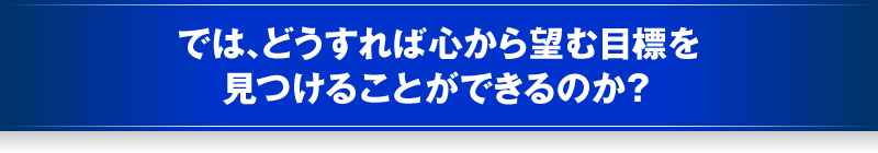 では、どうすれば心から望む目標を見つけることができるのか？