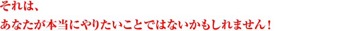 それは、あなたが本当にやりたいことではないかもしれません！