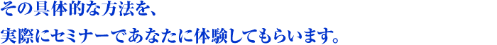 その具体的な方法を、実際にセミナーであなたに体験してもらいます。
