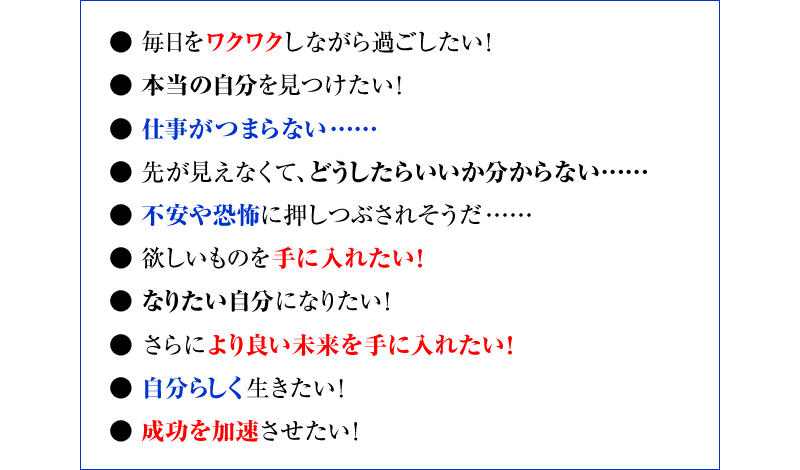 “●毎日をワクワクしながら過ごしたい！ ●本当の自分を見つけたい！ ●仕事がつまらない…… ●先が見えなくて、どうしたらいいか分からない…… ●不安や恐怖に押しつぶされそうだ…… ●欲しいものを手に入れたい！ ●なりたい自分になりたい！ ●さらにより良い未来を手に入れたい！ ●自分らしく生きたい！ ●成功を加速させたい！