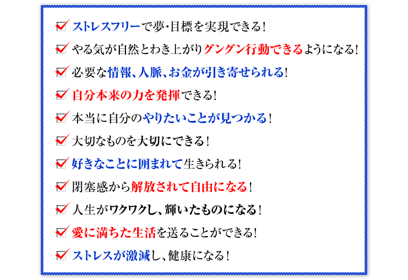 ストレスフリーで夢・目標を実現できる！ やる気が自然とわき上がりグングン行動できるようになる！ 必要な情報、人脈、お金が引き寄せられる！ 自分本来の力を発揮できる！ 本当に自分のやりたいことが見つかる！ 大切なものを大切にできる！ 好きなことに囲まれて生きられる！ 閉塞感から解放されて自由になる！ 人生がワクワクし、輝いたものになる！ 愛に満ちた生活を送ることができる！ ストレスが激減し、健康になる！