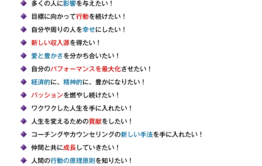 ●多くの人に影響を与えたい！　●目標に向かって行動を続けたい！　●自分や周りの人を幸せにしたい！　●新しい収入源を得たい！　●愛と豊かさを分かち合いたい！　●自分のパフォーマンスを最大化させたい！　●経済的に、精神的に、豊かになりたい！　●パッションを燃やし続けたい！　●ワクワクした人生を手に入れたい！　●情熱の力を自在に使いこなしたい！　●人生を変えるための貢献をしたい！　●コーチングやカウンセリングの新しい手法を手に入れたい！　●仲間と共に成長していきたい！　●人間の行動の原理原則を知りたい！
