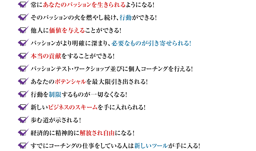 ?常にあなたのパッションを生きられるようになる！　?そのパッションの火を燃やし続け、行動ができる！　?他人に価値を与えることができる！　?パッションがより明確に深まり、必要なものが引き寄せられる！　?本当の貢献をすることができる！　?パッションテスト・ワークショップ並びに個人コーチングを行える！　?あなたのポテンシャルを最大限引き出される！　?行動を制限するものが一切なくなる！　?新しいビジネスのスキームを手に入れられる　?歩む道が示される！　?経済的に精神的に解放され自由になる！　?すでにコーチングの仕事をしている人は新しいツールが手に入る