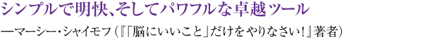 シンプルで明快、そしてパワフルな卓越ツール ―マーシー・シャイモフ（『「脳にいいこと」だけをやりなさい！』著者）