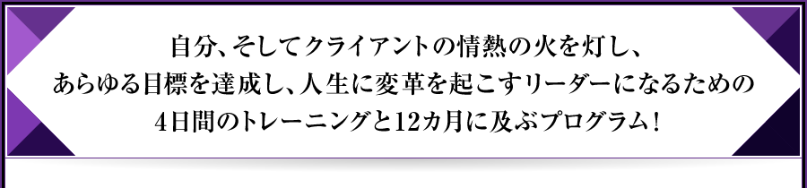 自分、そしてクライアントの情熱の火を灯し、あらゆる目標を達成し、人生に変革を起こすリーダーになるための4日間のトレーニングと12カ月に及ぶプログラム！