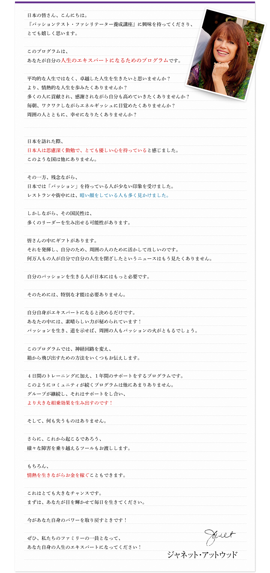 日本の皆さん、こんにちは。『パッションテスト・ファシリテーター養成講座』に興味を持ってくださり、とても嬉しく思います。　このプログラムは、あなたが自分の人生のエキスパートになるためのプログラムです。　平均的な人生ではなく、卓越した人生を生きたいと思いませんか？より、情熱的な人生を歩みたくありませんか？多くの人に貢献され、感謝されながら自分も高めていきたくありませんか？毎朝、ワクワクしながらエネルギッシュに目覚めたくありませんか？周囲の人とともに、幸せになりたくありませんか？　日本を訪れた際、日本人は思慮深く勤勉で、とても優しい心を持っていると感じました。このような国は他にありません。　その一方、残念ながら、日本では「パッション」を持っている人が少ない印象を受けました。レストランや街中には、暗い顔をしている人も多く見かけました。　しかしながら、その国民性は、多くのリーダーを生み出せる可能性があります。　皆さんの中にギフトがあります。それを発揮し、自分のため、周囲の人のために活かしてほしいのです。何万人もの人が、自分で自分の人生を閉ざしたというニュースはもう見たくありません。　自分のパッションを生きる人が日本にはもっと必要です。　そのためには、特別な才能は必要ありません。　自分自身がエキスパートになると決めるだけです。あなたの中には、素晴らしい力が秘められています！パッションを生き、道を示せば、周囲の人もパッションの火がともるでしょう。　このプログラムでは、神経回路を変え、箱から飛び出すための方法をいくつもお伝えします。　4日間のトレーニングに加え、1年間のサポートをするプログラムです。このようにコミュニティが続くプログラムは他にあまりありません。グループが継続し、それはサポートをし合い、より大きな相乗効果を生み出すのです！　そして、何も失うものはありません。　さらに、これから起こるであろう、様々な障害を乗り越えるツールもお渡しします。　もちろん、情熱を生きながらお金を稼ぐこともできます。　これはとても大きなチャンスです。まずは、あなたが目を輝かせて毎日を生きてください。　今があなた自身のパワーを取り戻すときです！　ぜひ、私たちのファミリーの一員となって、あなた自身の人生のエキスパートになってください！