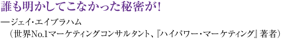 誰も明かしてこなかった秘密が！ ―ジェイ・エイブラハム（世界ＮＯ1マーケティングコンサルタント、『ハイパワー・マーケティング』著者）