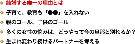 結婚する唯一の理由とは／子育て、教育も「●●」を入れない／親のゴール、子供のゴール／多くの女性の悩みは、どうやって今の旦那と別れるか？／生まれ変わり続けるパートナーを考える