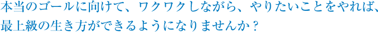 本当のゴールに向けて、ワクワクしながら、やりたいことをやれば、最上級の生き方ができるようになりませんか？ 