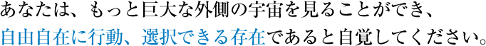 あなたは、もっと巨大な外側の宇宙を見ることができ、自由自在に行動、選択できる存在であると自覚してください。