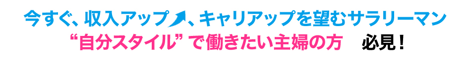 今すぐ、収入アップ、キャリアップを望むサラリーマン自分スタイルで働きたい主婦の方　必見！