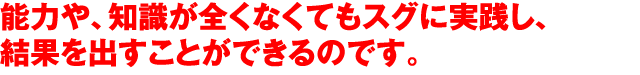 能力や、知識が全くなくてもスグに実践し、結果を出すことができるのです。