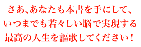 さあ、あなたも本書を手にして、いつまでも若々しい脳で実現する最高の人生を謳歌してください！