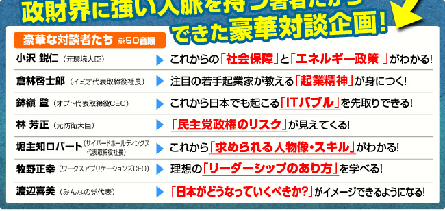 政財界に強い人脈を持つ著者だからできた豪華対談企画！豪華な対談者たち
小沢鋭仁（元環境大臣）　⇒　これからの「社会保障」と「エネルギー政策」がわかる！倉林啓士郎（イミオ代表取締役社長）　⇒　注目の若手起業家が教える「起業精神」が身につく！鉢嶺登（オプト代表取締役CEO）　⇒　これから日本でも起こる「ＩＴバブル」を先取りできる！林芳正（元防衛大臣）　⇒　「民主党政権のリスク」が見えてくる！堀主知ロバート（サイバードホールディングス代表取締役社長）　⇒　これから「求められる人物像・スキル」がわかる！牧野正幸（ワークスアプリケーションズCEO）　⇒　理想の「リーダーシップのあり方」を学べる！渡辺喜美（みんなの党代表）　⇒　「日本がどうなっていくべきか？」がイメージできるようになる！