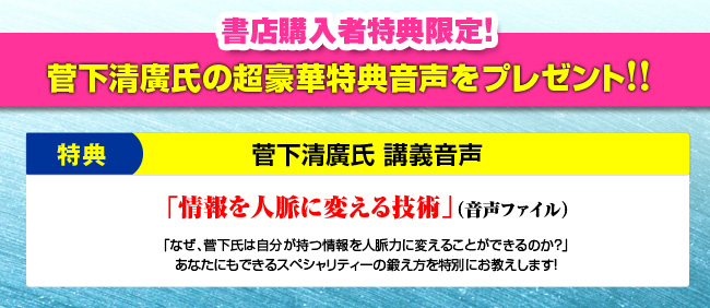 書店購入者限定！ 菅下清廣氏の超豪華特典音声をプレゼント！ 菅下清廣氏 講義音声「情報を人脈に変える技術」（音声ファイル）「なぜ、菅下氏は自分が持つ情報を人脈力に変えることができるのか？」あなたにもできるスペシャリティーの鍛え方を特別にお教えします！
