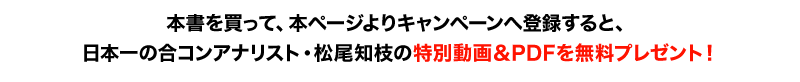 本書を買って、本ページよりキャンペーンへ登録すると、日本一の合コンアナリスト・松尾知枝の特別動画＆PDFを無料プレゼント！