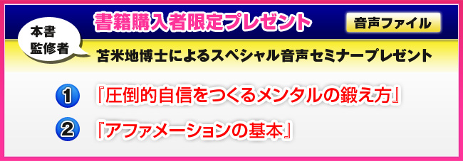 書籍購入者限定プレゼント〜本書監修者・苫米地博士によるスペシャル音声セミナープレゼント【1】『圧倒的自信をつくるメンタルの鍛え方』【2】『アファメーションの基本』