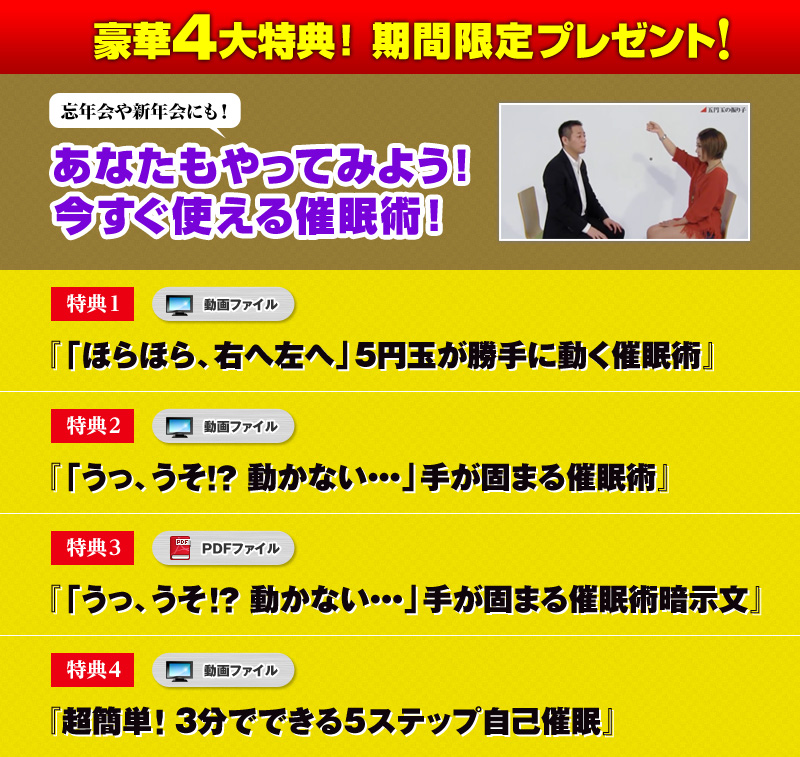 
豪華４大特典！【期間限定】プレゼント！
特典１「ほらほら、右へ左へ」5円玉が勝手に動く催眠術（動画）
特典２「うっ、うそ！？動かない・・・」手が固まる催眠術（動画）
特典３「うっ、うそ！？動かない・・・」手が固まる催眠術暗示文（PDF）
特典４ 超簡単！３分でできる５ステップ自己催眠（動画）