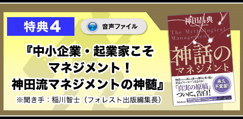 ★特典4　『中小企業・起業家こそマネジメント！　神田流マネジメントの神髄』（音声ファイル）
※聞き手：稲川智士（フォレスト出版編集長）