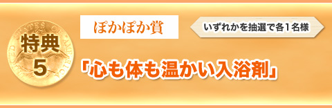 特典⑤　ぽかぽか賞「心も体も温かい入浴剤」いずれかを抽選で各1名様