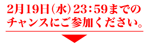 2月19日（水）23：59までのチャンスにご参加ください。