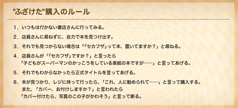 
※ふざけた購入のルール
１．いつもは行かない書店さんに行ってみる
２．店員さんに尋ねずに、自力で本を見つけ出す
３．それでも見つからない場合は
「『セカフザ』って本、置いてますか？」と尋ねる。
４．店員さんが「『セカフザ』ですか？」と言ったら
　　「子どもがスーパーマンのかっこうをしている表紙の本ですが……」と言ってあげる
５．それでもわからなかったら正式タイトルを言ってあげる
６．本が見つかり、レジに持って行ったら、「これ、人に勧められて……」と言って購入する。
　　もしくは、「カバー、お付けしますか？」と言われたら「カバー付けたら、写真のこの子がかわそう」と言って断る