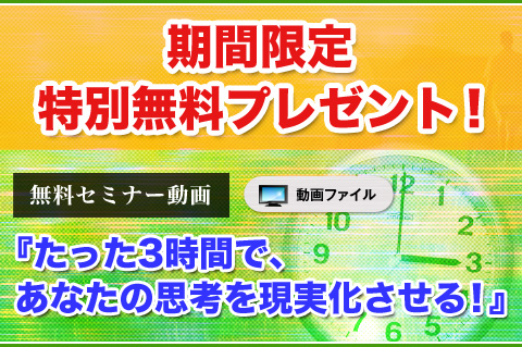 期間限定　特別無料プレゼント！
【特典】たった3時間で、あなたの思考を現実化させる！
（無料セミナー、ダウンロード動画）