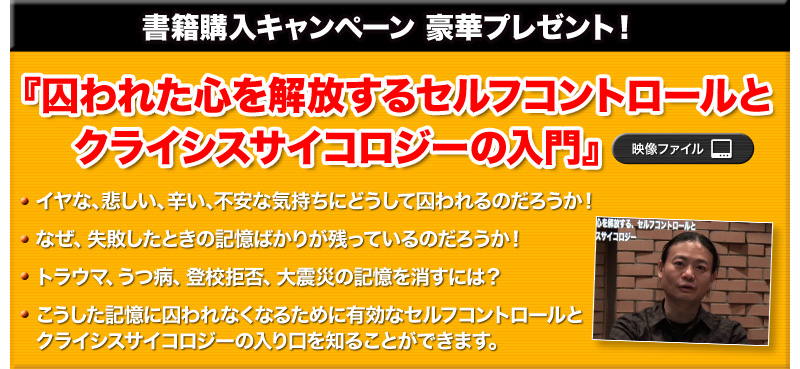 豪華プレゼント！
映像ファイル 『囚われた心を解放するセルフコントロールとクライシスサイコロジーの入門』
・イヤな、悲しい、辛い、不安な気持ちにどうして囚われるのだろうか！
・なぜ、失敗したときの記憶ばかりが残っているのだろうか！
・トラウマ、うつ病、登校拒否、大震災の記憶を消すには？
・こうした記憶に囚われなくなるために有効なセルフコントロールとクライシスサイコロジーの入り口を知ることができます。
（※上記横にキャプチャー画像を入れる）