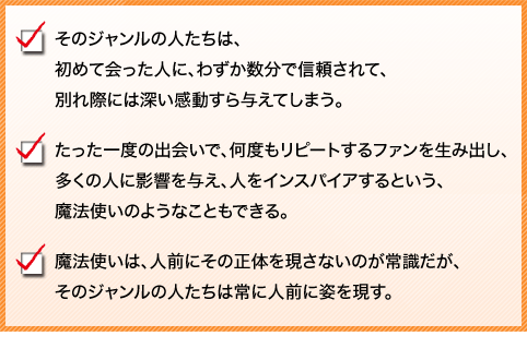 
そのジャンルの人たちは、初めて会った人に、わずか数分で信頼されて、別れ際には深い感動すら与えてしまう。
たった一度の出会いで、何度もリピートするファンを生み出し、多くの人に影響を与え、人をインスパイアするという、魔法使いのようなこともできる。
魔法使いは、人前にその正体を現さないのが常識だが、そのジャンルの人たちは常に人前に姿を現す。