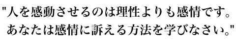 人を感動させるのは理性よりも感情です。
あなたは感情に訴える方法を学びなさい。
