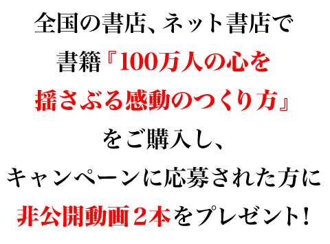 全国の書店、ネット書店で書籍『100万人の心を揺さぶる感動のつくり方』をご購入し、キャンペーンに応募された方に読者限定の非公開動画２本をプレゼント！