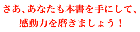 さあ、あなたも本書を手にして、感動力を磨きましょう！