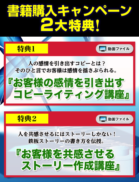 
【特典1】人の感情を引き出すコピーとは？　そのひと言でお客様は感情を揺さぶられる。
『お客様の感情を引き出すコピーライティング講座』
（無料ダウンロード動画）
【特典2】人を共感させるにはストーリーしかない！　鉄板ストーリーの書き方を伝授。
『お客様を共感させるストーリー作成講座』
（無料ダウンロード動画）