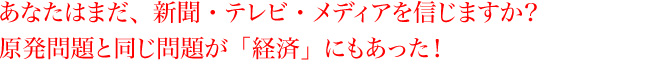 あなたはまだ、新聞・テレビ・メディアを信じますか？原発問題と同じ問題が「経済」にもあった！