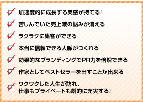 
・加速度的に成長する実感が持てる！
・苦しんでいた売上減の悩みが消える
・ラクラクに集客ができる
・本当に信頼できる人脈がつくれる
・効果的なブランディングでPR力を倍増できる
・作家としてベストセラーを出すことが出来る
・ワクワクした人生が訪れ、仕事もプライベートも劇的に充実する！