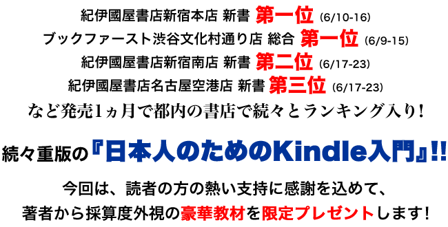 
紀伊國屋書店新宿本店　新書　第一位（6/10-16）
ブックファースト渋谷文化村通り店　総合　第二位（6/9-15）
紀伊國屋書店新宿南店　新書　第二位（6/17-23）
紀伊國屋書店名古屋空港店　新書　第三位（6/17-23）
など発売1ヵ月で都内の書店で続々とランキング入り！
続々重版の『日本人のためのKindle入門』！！
今回は、読者の方の熱い支持に感謝を込めて、
著者から採算度外視の豪華教材を限定プレゼントします！