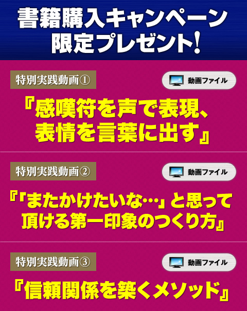 書店購入キャンペーン限定プレゼント
★特別実践動画①「感嘆符を声で表現、表情を言葉に出す」
★特別実践動画②「『またかけたいな…』と思って頂ける第一印象のつくり方」
★特別実践動画③「信頼関係を築くメソッド」