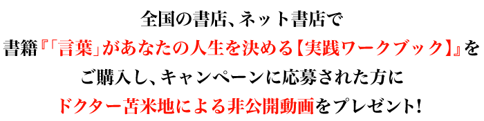 全国の書店、ネット書店で書籍『「言葉」があなたの人生を決める【実践ワークブック】』をご購入し、キャンペーンに応募された方にドクター苫米地による非公開動画をプレゼント！