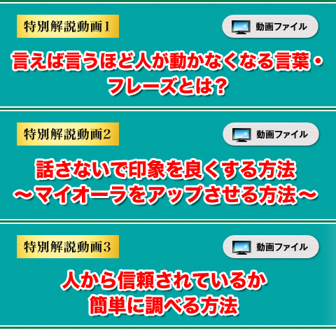 ★特別解説動画①　言えば言うほど人が動かなくなる言葉・フレーズとは？（動画）
★特別解説動画②　話さないで印象を良くする方法～マイオーラをアップさせる方法～（動画）
★特別解説動画③　人から信頼されているか簡単に調べる方法（動画）