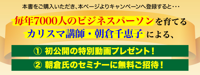 
本書をご購入いただき、本ページよりキャンペーンへ登録すると・・・
毎年7000人のビジネスパーソンを育てるカリスマ講師・朝倉千恵子による、
１初公開の特別動画プレゼント！
２朝倉氏のセミナーに無料ご招待！