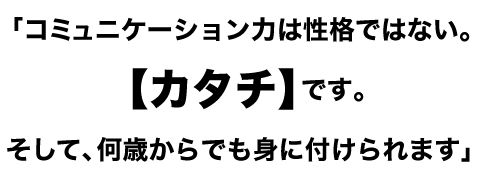 「コミュニケーション力は性格ではない。【カタチ】です。
そして、何歳からでも身に付けられます」