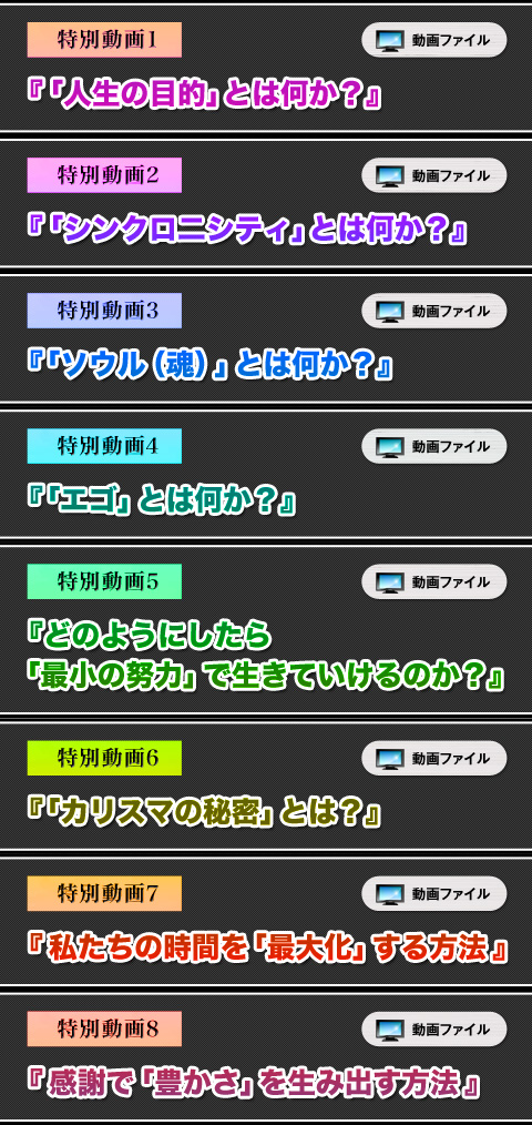 
特別動画①　動画ファイル「人生の目的」とは何か？
特別動画②　動画ファイル「シンクロ二シティ」とは何か？
特別動画③　動画ファイル「ソウル（魂）」とは何か？
特別動画④　動画ファイル「エゴ」とは何か？
特別動画⑤　動画ファイル どのようにしたら「最小の努力」で生きていけるのか？
特別動画⑥　動画ファイル「カリスマの秘密」とは？
特別動画⑦　動画ファイル 私たちの時間を「最大化」する方法
特別動画⑧　動画ファイル 感謝で「豊かさ」を生み出す方法