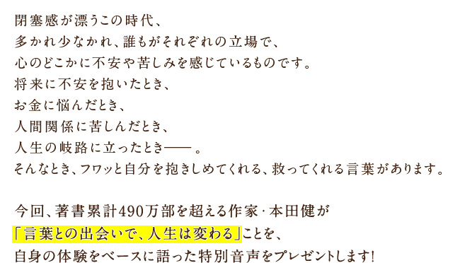 閉塞感が漂うこの時代、多かれ少なかれ、誰もがそれぞれの立場で、心のどこかに不安や苦しみを感じているものです。将来に不安を抱いたとき、お金に悩んだとき、人間関係に苦しんだとき、人生の岐路に立ったとき――。そんなとき、フワッと自分を抱きしめてくれる、救ってくれる言葉があります。今回、著書累計490万部を超える作家・本田健が「言葉との出会いで、人生は変わる」ことを、自身の体験をベースに語った特別音声をプレゼントします！