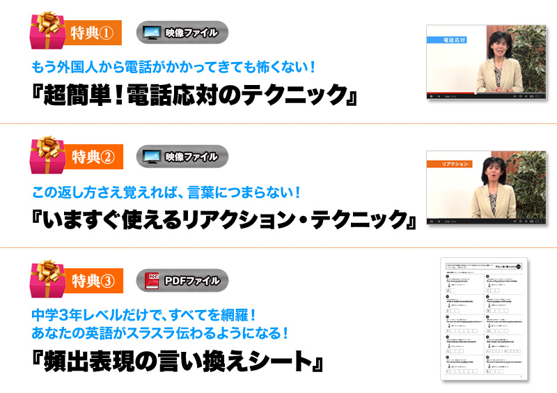 
特典①　もう外国人から電話がかかってきても怖くない！
超簡単！電話応対のテクニック（スペシャル解説動画）　
特典②　この返し方さえ覚えれば、言葉につまらない！
いますぐ使えるリアクション・テクニック（スペシャル解説動画）
特典③　中学3年レベルだけで、すべてを網羅！
あなたの英語がスラスラ伝わるようになる！ 
頻出表現の言いかえシート（PDF）