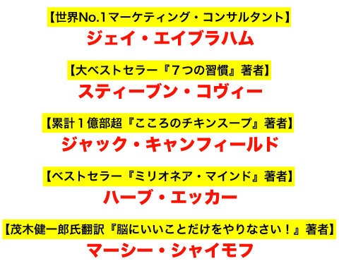 
【世界No.1マーケティング・コンサルタント】ジェイ・エイブラハム
【大ベストセラー『７つの習慣』著者】スティーブン・コヴィー
【累計１億部超『こころのチキンスープ』著者】ジャック・キャンフィールド
【ベストセラー『ミリオネア・マインド』著者】ハーブ・エッカー
【茂木健一郎氏翻訳『脳にいいことだけをやりなさい！』著者】マーシー・シャイモフ
