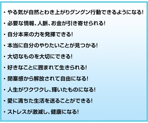 
・やる気が自然とわき上がりグングン行動できるようになる！
・必要な情報、人脈、お金が引き寄せられる！
・自分本来の力を発揮できる！
・本当に自分のやりたいことが見つかる！
・大切なものを大切にできる！
・好きなことに囲まれて生きられる！
・閉塞感から解放されて自由になる！
・人生がワクワクし、輝いたものになる！
・愛に満ちた生活を送ることができる！
・ストレスが激減し、健康になる！