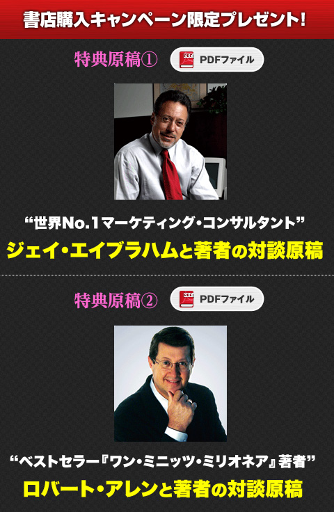 
書店購入キャンペーン限定プレゼント
★特別対談原稿：世界No.1マーケティング・コンサルタント ジェイ・エイブラハムと著者の対談原稿（PDF）
★特別対談原稿：ベストセラー『ワン・ミニッツ・ミリオネア』著者 ロバート・アレンと著者の対談原稿（PDF））