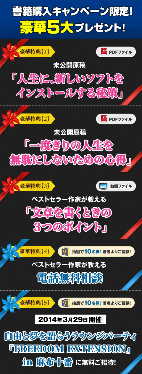 
書籍購入キャンペーン限定！　豪華５大プレゼント！
★豪華特典【1】　未公開原稿「人生に、新しいソフトをインストールする秘策」（PDF）
★豪華特典【2】　未公開原稿「一度きりの人生を無駄にしないための心得」（PDF）
★豪華特典【3】　ベストセラー作家が教える「文章を書くときの３つのポイント」（動画）
★豪華特典【4】【抽選で10名様】電話無料相談
★豪華特典【5】【抽選で10名様】2014年3月29日開催「自由と夢を語らうラウンジパーティ『FREEDOM EXTENSION』in麻布十番」に無料ご招待