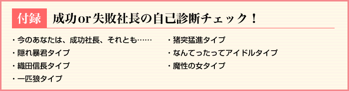 
★付録　成功or失敗社長の自己診断チェック！
今のあなたは、成功社長、それとも……
猪突猛進タイプ
隠れ暴君タイプ
なんてったってアイドルタイプ
織田信長タイプ
魔性の女タイプ
一匹狼タイプ