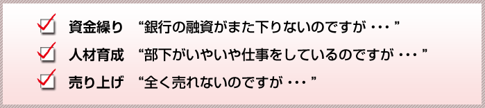 
資金繰り 銀行の融資がまた下りないのですが・・・
人材育成 部下がいやいや仕事をしているのですが・・・
売り上げ 全く売れないのですが・・・など	